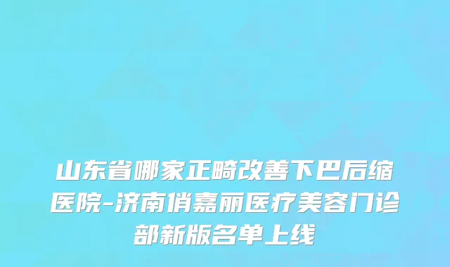 山东省哪家正畸改善下巴后缩医院-济南俏嘉丽医疗美容门诊部新版名单上线