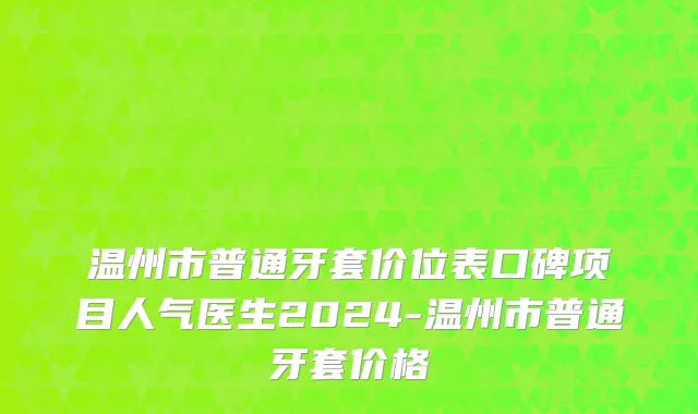 温州市普通牙套价位表口碑项目人气医生2024-温州市普通牙套价格