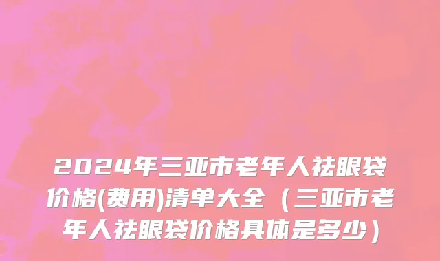 2024年三亚市老年人祛眼袋价格(费用)清单大全（三亚市老年人祛眼袋价格具体是多少）