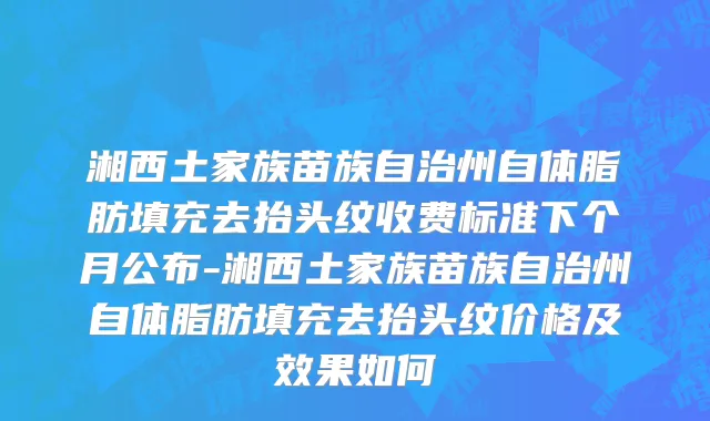 湘西土家族苗族自治州自体脂肪填充去抬头纹收费标准下个月公布-湘西土家族苗族自治州自体脂肪填充去抬头纹价格及效果如何