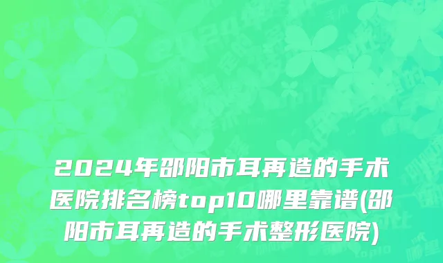 2024年邵阳市耳再造的手术医院排名榜top10哪里靠谱(邵阳市耳再造的手术整形医院)