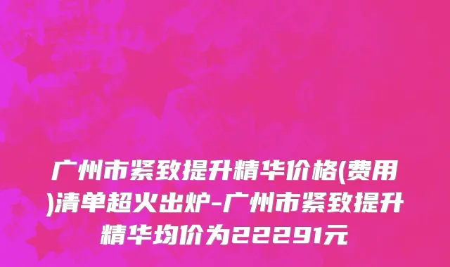 广州市紧致提升精华价格(费用)清单超火出炉-广州市紧致提升精华均价为22291元