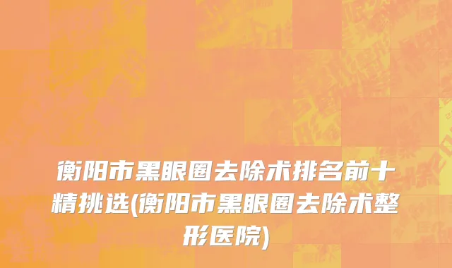 衡阳市黑眼圈去除术排名前十精挑选(衡阳市黑眼圈去除术整形医院)
