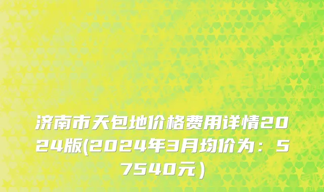 济南市天包地价格费用详情2024版(2024年3月均价为：57540元）