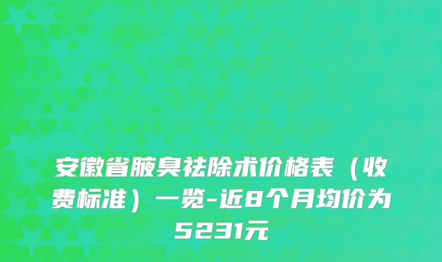 安徽省腋臭祛除术价格表（收费标准）一览-近8个月均价为5231元