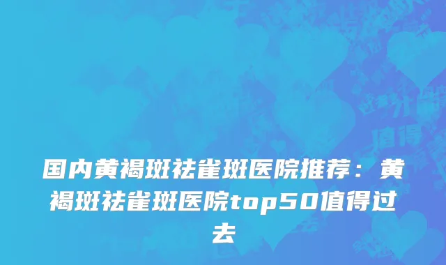 国内黄褐斑祛雀斑医院推荐：黄褐斑祛雀斑医院top50值得过去