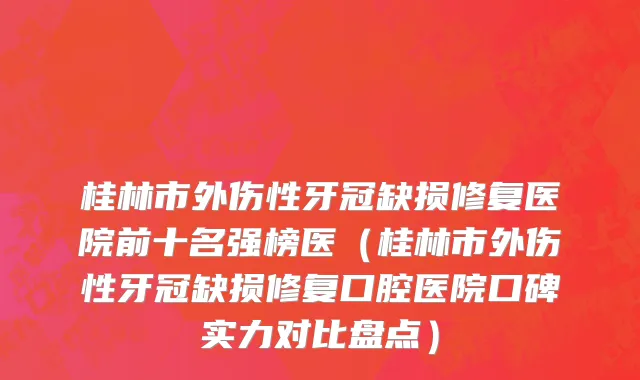 桂林市外伤性牙冠缺损修复医院前十名强榜医（桂林市外伤性牙冠缺损修复口腔医院口碑实力对比盘点）