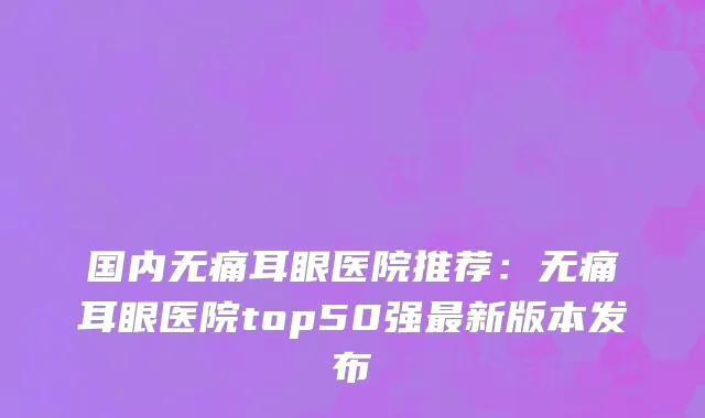 国内无痛耳眼医院推荐：无痛耳眼医院top50强最新版本发布