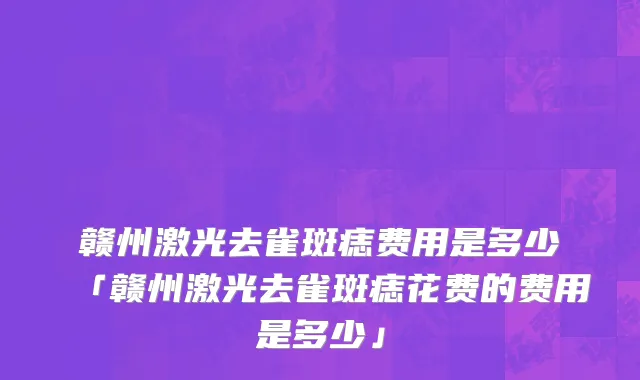 赣州激光去雀斑痣费用是多少「赣州激光去雀斑痣花费的费用是多少」