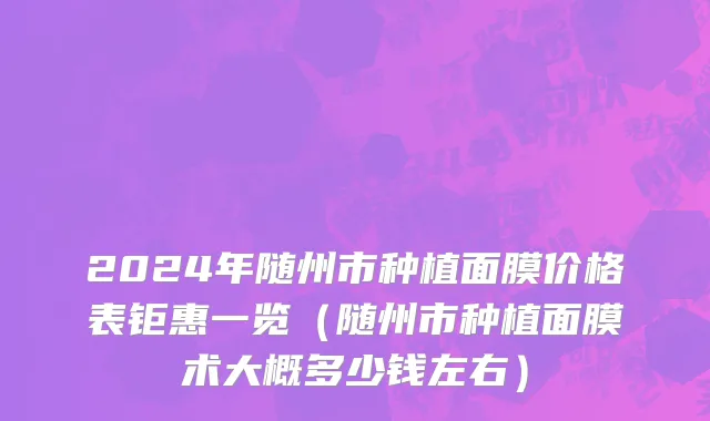 2024年随州市种植面膜价格表钜惠一览（随州市种植面膜术大概多少钱左右）