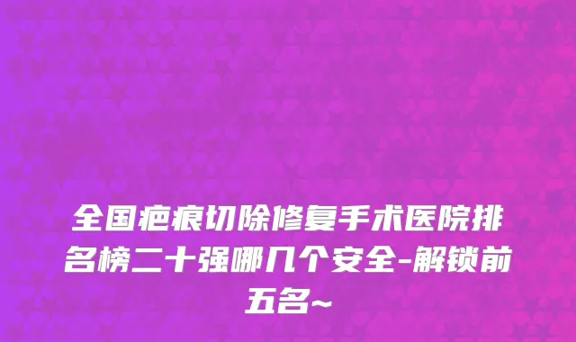 全国疤痕切除修复手术医院排名榜二十强哪几个安全-解锁前五名~