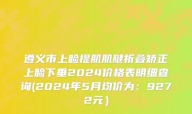 遵义市上睑提肌肌腱折叠矫正上睑下垂2024价格表明细查询(2024年5月均价为：9272元）