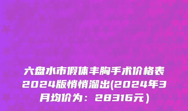 六盘水市假体丰胸手术价格表2024版悄悄溜出(2024年3月均价为：28316元）