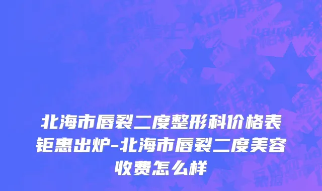 北海市唇裂二度整形科价格表钜惠出炉-北海市唇裂二度美容收费怎么样