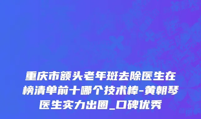 重庆市额头老年斑去除医生在榜清单前十哪个技术棒-黄朝琴医生实力出圈_口碑优秀