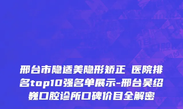 邢台市隐适美隐形矫正 医院排名top10强名单展示-邢台吴绍巍口腔诊所口碑价目全解密