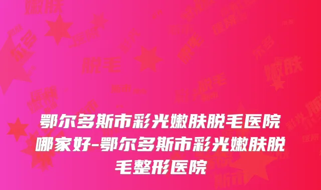 鄂尔多斯市彩光嫩肤脱毛医院哪家好-鄂尔多斯市彩光嫩肤脱毛整形医院