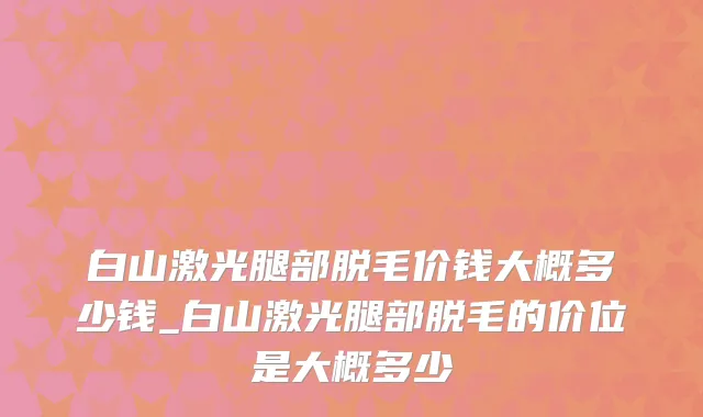 白山激光腿部脱毛价钱大概多少钱_白山激光腿部脱毛的价位是大概多少