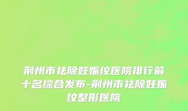 荆州市祛除妊娠纹医院排行前十名综合发布-荆州市祛除妊娠纹整形医院