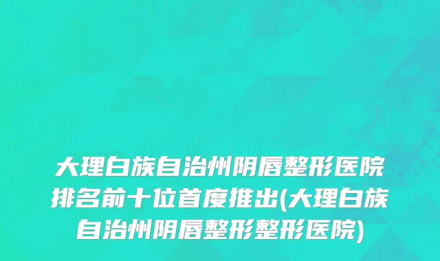 大理白族自治州阴唇整形医院排名前十位首度推出(大理白族自治州阴唇整形整形医院)