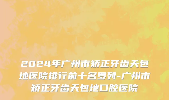 2024年广州市矫正牙齿天包地医院排行前十名罗列-广州市矫正牙齿天包地口腔医院