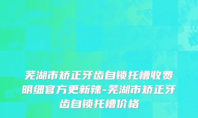 芜湖市矫正牙齿自锁托槽收费明细官方更新辣-芜湖市矫正牙齿自锁托槽价格