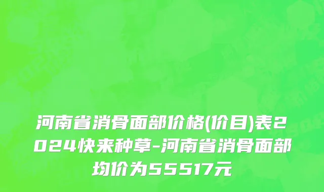 河南省消骨面部价格(价目)表2024快来种草-河南省消骨面部均价为55517元