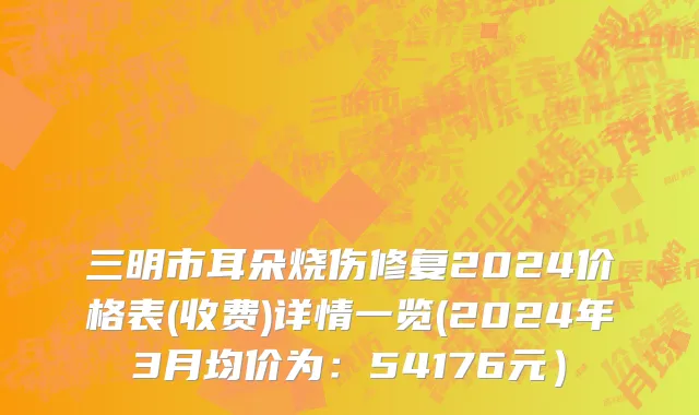 三明市耳朵烧伤修复2024价格表(收费)详情一览(2024年3月均价为：54176元）