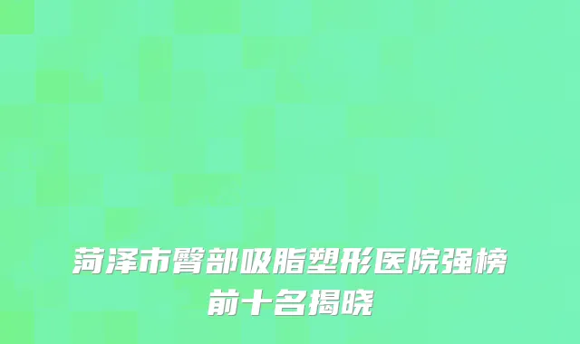 菏泽市臀部吸脂塑形医院强榜前十名揭晓