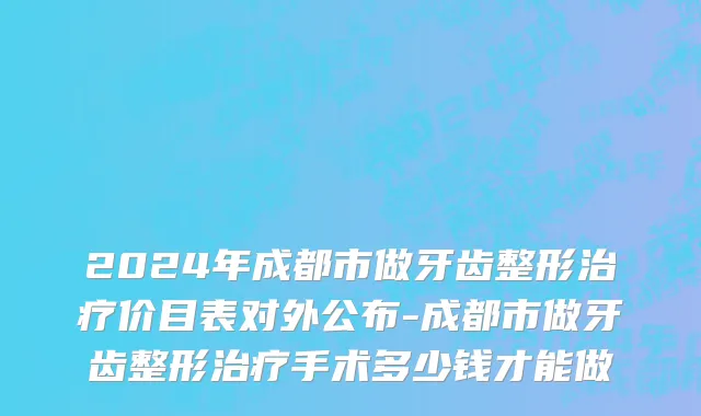 2024年成都市做牙齿整形治疗价目表对外公布-成都市做牙齿整形治疗手术多少钱才能做