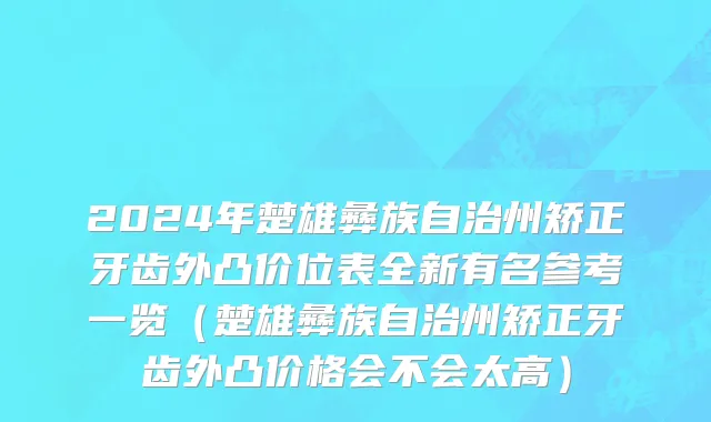 2024年楚雄彝族自治州矫正牙齿外凸价位表全新有名参考一览（楚雄彝族自治州矫正牙齿外凸价格会不会太高）