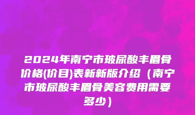 2024年南宁市玻尿酸丰眉骨价格(价目)表新新版介绍（南宁市玻尿酸丰眉骨美容费用需要多少）