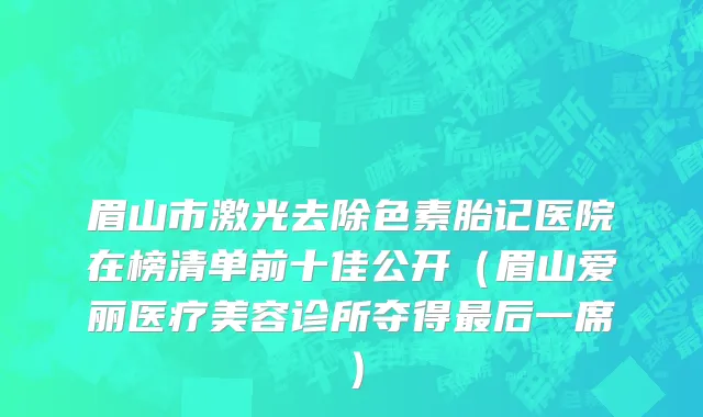 眉山市激光去除色素胎记医院在榜清单前十佳公开（眉山爱丽医疗美容诊所夺得最后一席）
