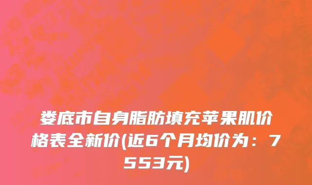 娄底市自身脂肪填充苹果肌价格表全新价(近6个月均价为：7553元)
