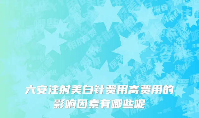 六安注射美白针费用高费用的影响因素有哪些呢