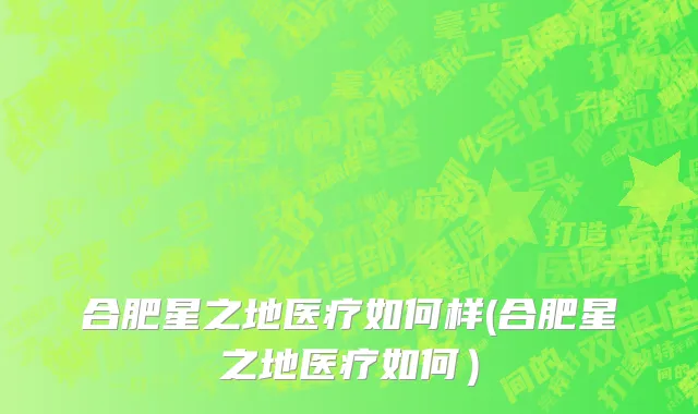 合肥星之地医疗如何样(合肥星之地医疗如何）