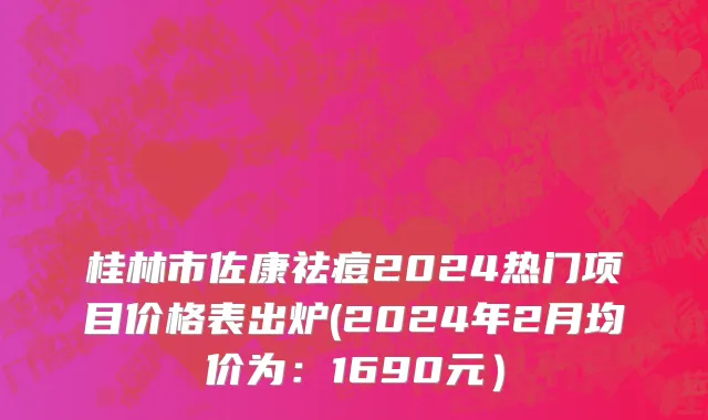 桂林市佐康祛痘2024热门项目价格表出炉(2024年2月均价为：1690元）