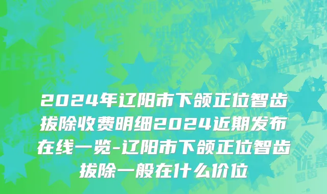 2024年辽阳市下颌正位智齿拔除收费明细2024近期发布在线一览-辽阳市下颌正位智齿拔除一般在什么价位