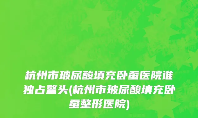 杭州市玻尿酸填充卧蚕医院谁独占鳌头(杭州市玻尿酸填充卧蚕整形医院)