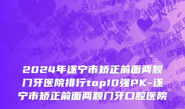 2024年遂宁市矫正前面两颗门牙医院排行top10强PK-遂宁市矫正前面两颗门牙口腔医院