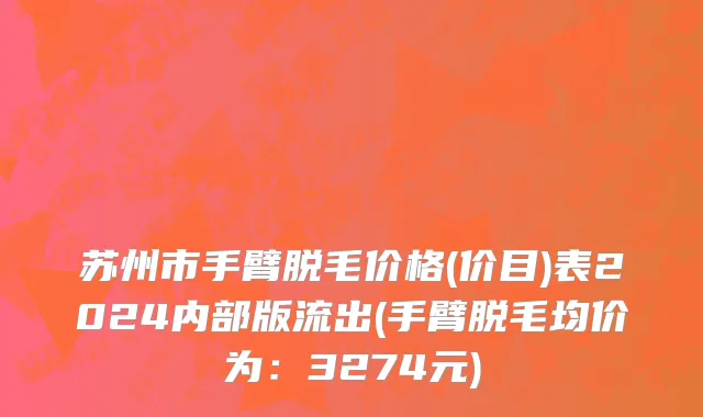 苏州市手臂脱毛价格(价目)表2024内部版流出(手臂脱毛均价为：3274元)