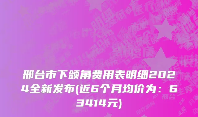 邢台市下颌角费用表明细2024全新发布(近6个月均价为：63414元)
