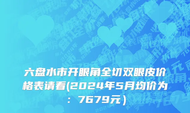 六盘水市开眼角全切双眼皮价格表请看(2024年5月均价为：7679元）