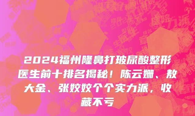 2024福州隆鼻打玻尿酸整形医生前十排名揭秘!陈云姗、敖大金、张姣姣个个实力派,收藏不亏