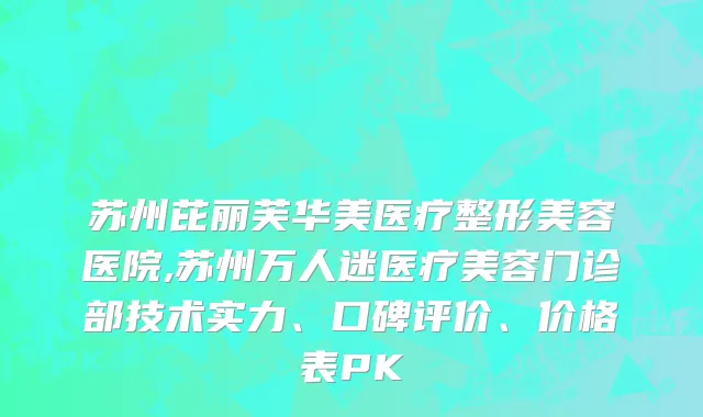 苏州芘丽芙华美医疗整形美容医院,苏州万人迷医疗美容门诊部技术实力、口碑评价、价格表PK