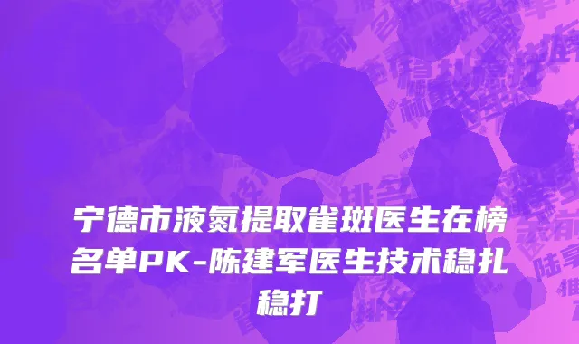 宁德市液氮提取雀斑医生在榜名单PK-陈建军医生技术稳扎稳打