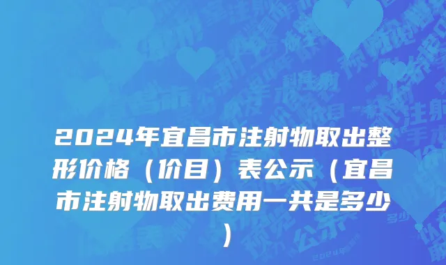 2024年宜昌市注射物取出整形价格（价目）表公示（宜昌市注射物取出费用一共是多少）