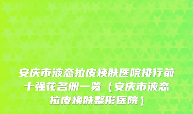 安庆市液态拉皮焕肤医院排行前十强花名册一览（安庆市液态拉皮焕肤整形医院）