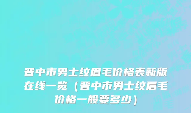 晋中市男士纹眉毛价格表新版在线一览（晋中市男士纹眉毛价格一般要多少）