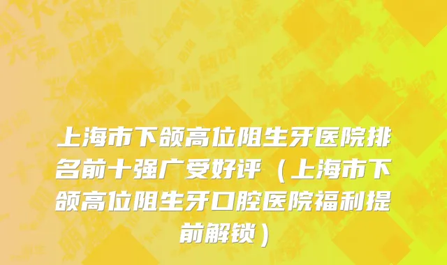 上海市下颌高位阻生牙医院排名前十强广受好评（上海市下颌高位阻生牙口腔医院福利提前解锁）